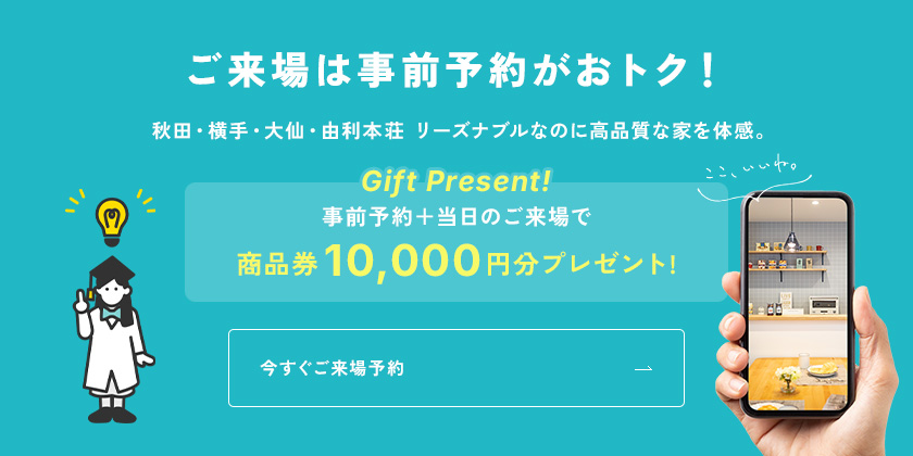 ご来場は事前予約がおトク！秋田・横手・大仙・由利本荘 リーズナブルなのに高品質な家を体感。事前予約＋当日のご来場で商品券10,000円分プレゼント!